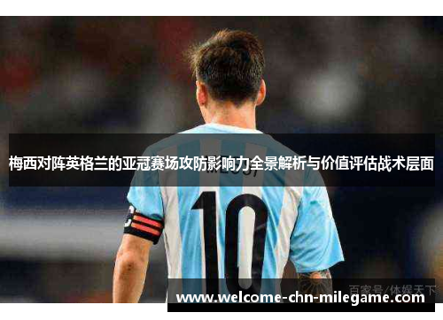 梅西对阵英格兰的亚冠赛场攻防影响力全景解析与价值评估战术层面 梅西对阵英格兰的亚冠赛场攻防影响力全景解析与价值评估战术层面