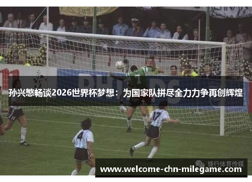 孙兴慜畅谈2026世界杯梦想：为国家队拼尽全力力争再创辉煌