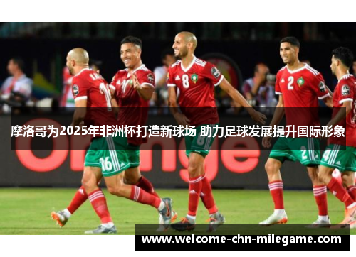 摩洛哥为2025年非洲杯打造新球场 助力足球发展提升国际形象 摩洛哥为2025年非洲杯打造新球场 助力足球发展提升国际形象