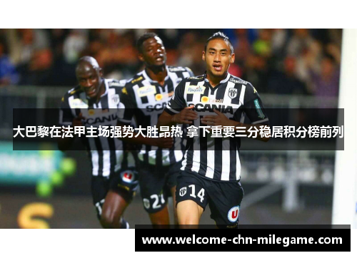 大巴黎在法甲主场强势大胜昂热 拿下重要三分稳居积分榜前列