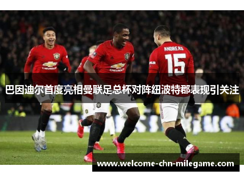 巴因迪尔首度亮相曼联足总杯对阵纽波特郡表现引关注