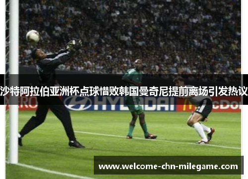 沙特阿拉伯亚洲杯点球惜败韩国曼奇尼提前离场引发热议