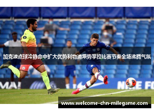 加克波点球冷静命中扩大优势利物浦乘势掌控比赛节奏全场沸腾气氛 加克波点球冷静命中扩大优势利物浦乘势掌控比赛节奏全场沸腾气氛