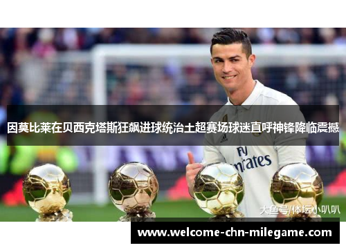 因莫比莱在贝西克塔斯狂飙进球统治土超赛场球迷直呼神锋降临震撼