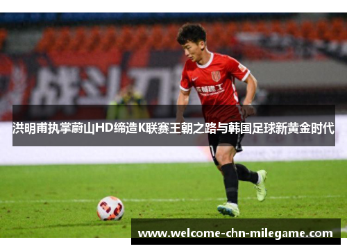 洪明甫执掌蔚山HD缔造K联赛王朝之路与韩国足球新黄金时代 洪明甫执掌蔚山HD缔造K联赛王朝之路与韩国足球新黄金时代
